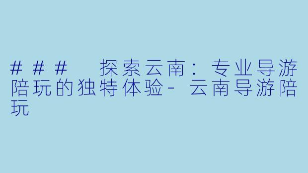 ### 探索云南：专业导游陪玩的独特体验-云南导游陪玩
