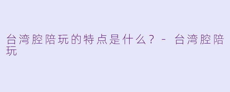 台湾腔陪玩的特点是什么？-台湾腔陪玩