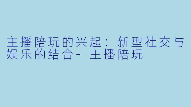 主播陪玩的兴起：新型社交与娱乐的结合-主播陪玩