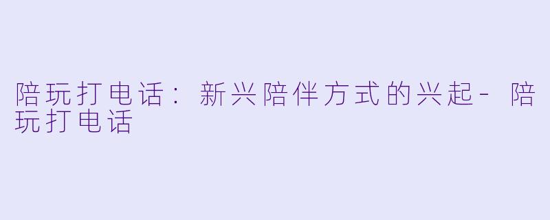 陪玩打电话：新兴陪伴方式的兴起-陪玩打电话