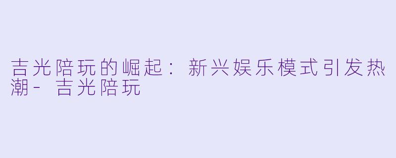 吉光陪玩的崛起：新兴娱乐模式引发热潮-吉光陪玩