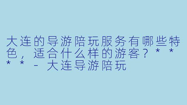 大连的导游陪玩服务有哪些特色,适合什么样的游客?****