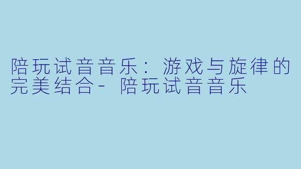 陪玩试音音乐：游戏与旋律的完美结合-陪玩试音音乐