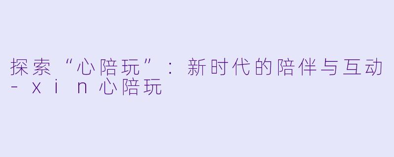 探索“心陪玩”：新时代的陪伴与互动-xin心陪玩