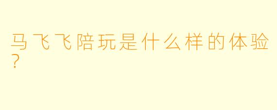 马飞飞陪玩是什么样的体验？