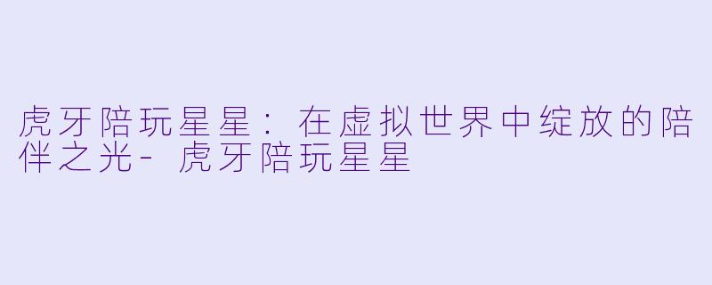 虎牙陪玩星星：在虚拟世界中绽放的陪伴之光-虎牙陪玩星星