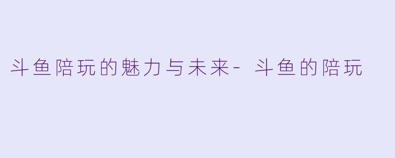 斗鱼陪玩的魅力与未来-斗鱼的陪玩