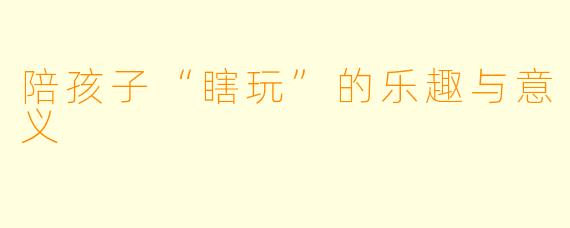 陪孩子“瞎玩”的乐趣与意义