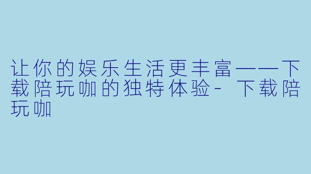 让你的娱乐生活更丰富——下载陪玩咖的独特体验-下载陪玩咖