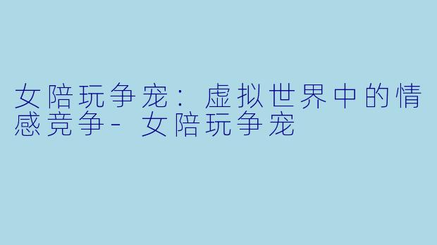 女陪玩争宠:虚拟世界中的情感竞争