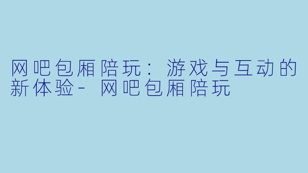 网吧包厢陪玩：游戏与互动的新体验-网吧包厢陪玩