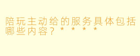 陪玩主动给的服务具体包括哪些内容？****