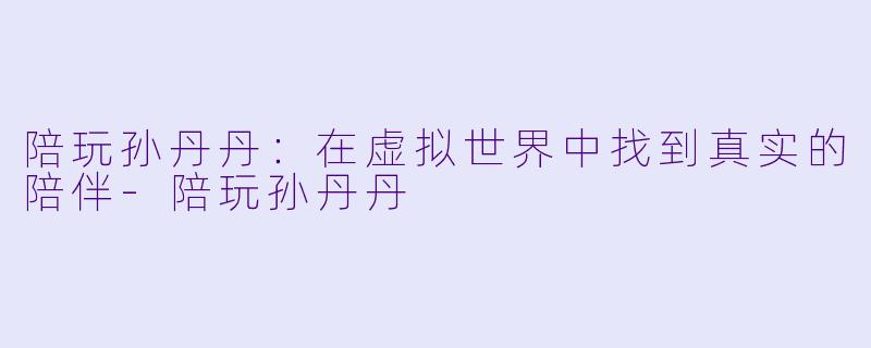 陪玩孙丹丹：在虚拟世界中找到真实的陪伴-陪玩孙丹丹