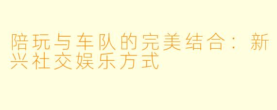 陪玩与车队的完美结合：新兴社交娱乐方式