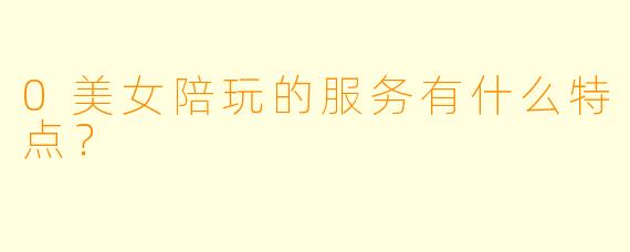 0美女陪玩的服务有什么特点？
