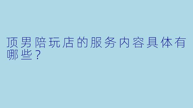 顶男陪玩店的服务内容具体有哪些？