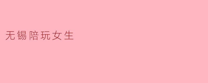 无锡陪玩女生：温暖与陪伴的独特体验