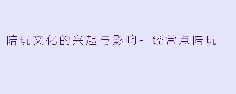 陪玩文化的兴起与影响-经常点陪玩