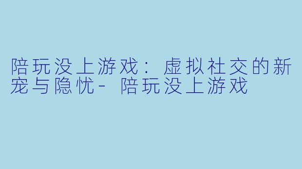 陪玩没上游戏：虚拟社交的新宠与隐忧-陪玩没上游戏