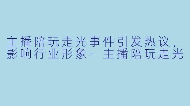 主播陪玩走光事件引发热议，影响行业形象-主播陪玩走光
