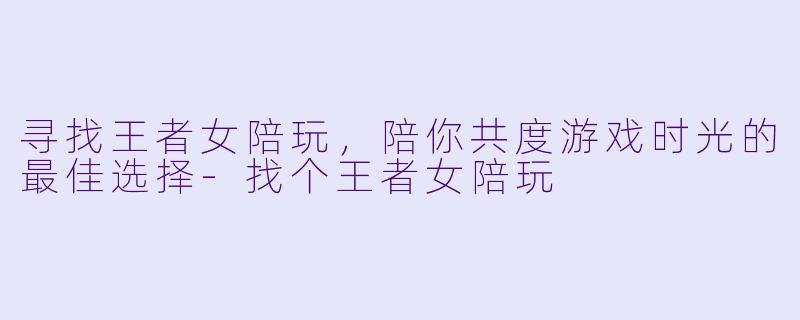 寻找王者女陪玩，陪你共度游戏时光的最佳选择-找个王者女陪玩