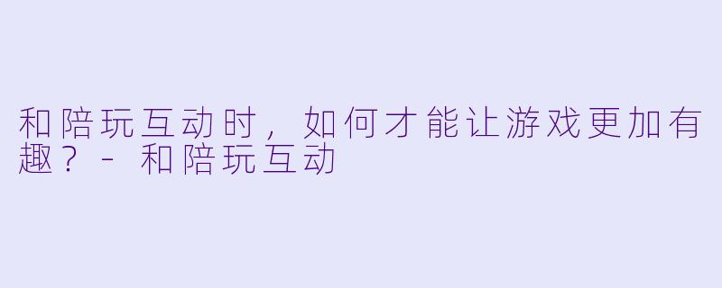 和陪玩互动时，如何才能让游戏更加有趣？-和陪玩互动