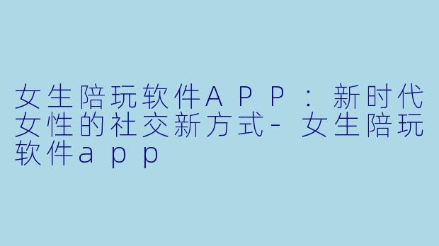 女生陪玩软件APP：新时代女性的社交新方式-女生陪玩软件app