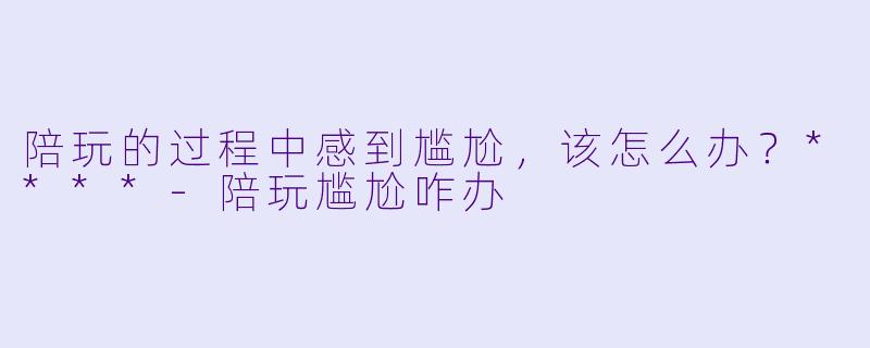陪玩的过程中感到尴尬,该怎么办?****