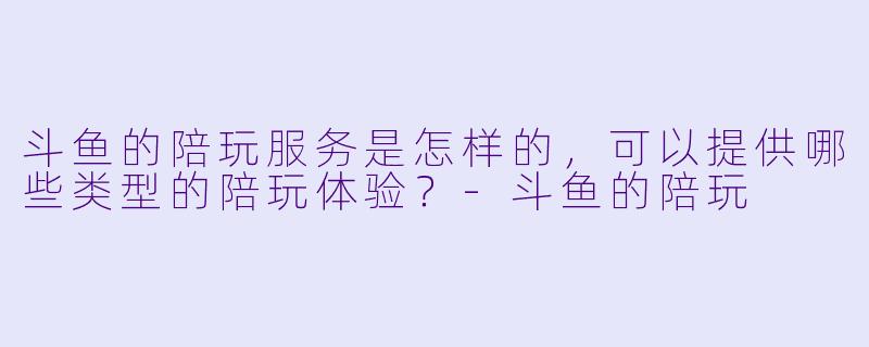 斗鱼的陪玩服务是怎样的,可以提供哪些类型的陪玩体验?