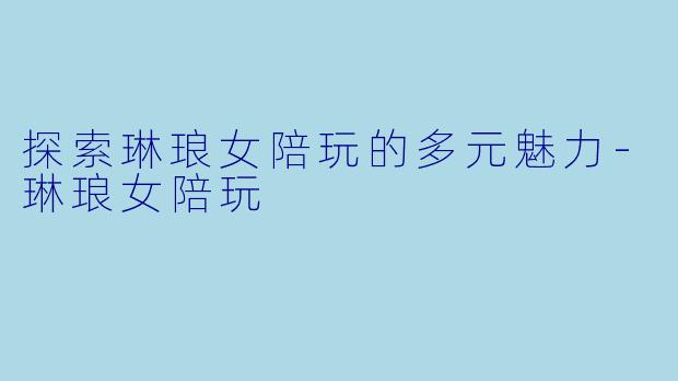 探索琳琅女陪玩的多元魅力-琳琅女陪玩