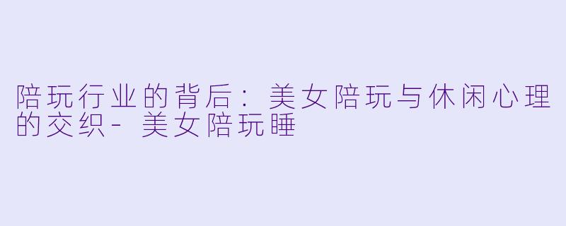 陪玩行业的背后：美女陪玩与休闲心理的交织-美女陪玩睡