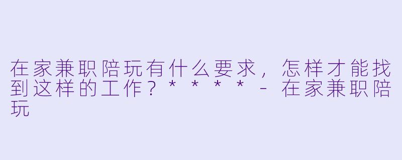 在家兼职陪玩有什么要求，怎样才能找到这样的工作？****-在家兼职陪玩