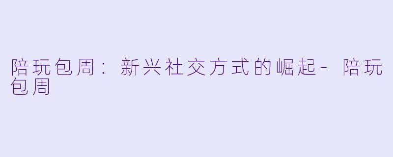 陪玩包周：新兴社交方式的崛起-陪玩包周