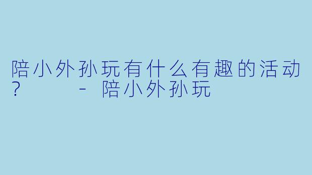 陪小外孙玩有什么有趣的活动？  