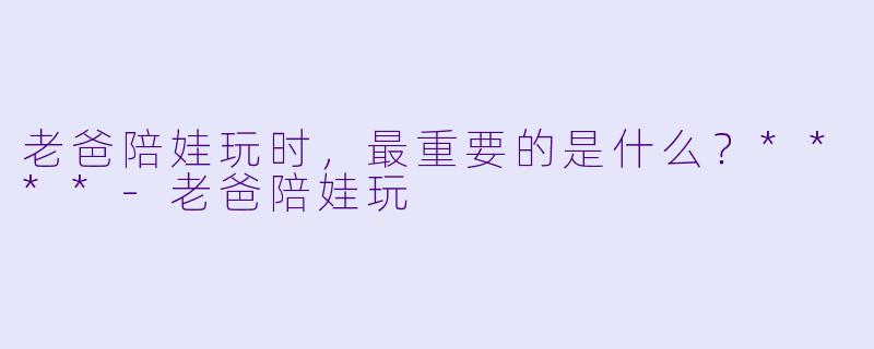 老爸陪娃玩时，最重要的是什么？****-老爸陪娃玩