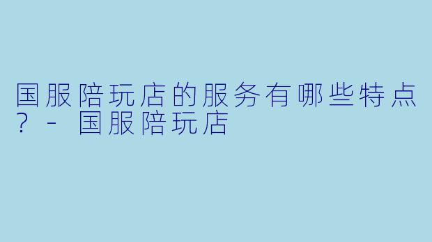 国服陪玩店的服务有哪些特点？-国服陪玩店
