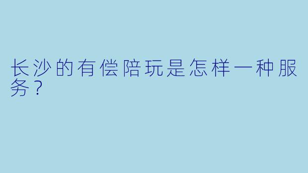 长沙的有偿陪玩是怎样一种服务?