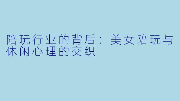 陪玩行业的背后：美女陪玩与休闲心理的交织