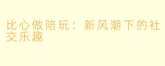 比心做陪玩：新风潮下的社交乐趣