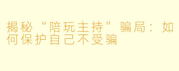 揭秘“陪玩主持”骗局：如何保护自己不受骗