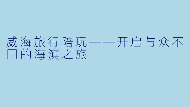 威海旅行陪玩——开启与众不同的海滨之旅