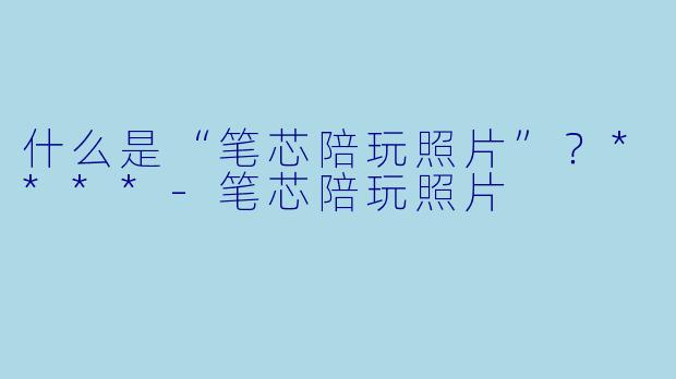 什么是“笔芯陪玩照片”？****-笔芯陪玩照片