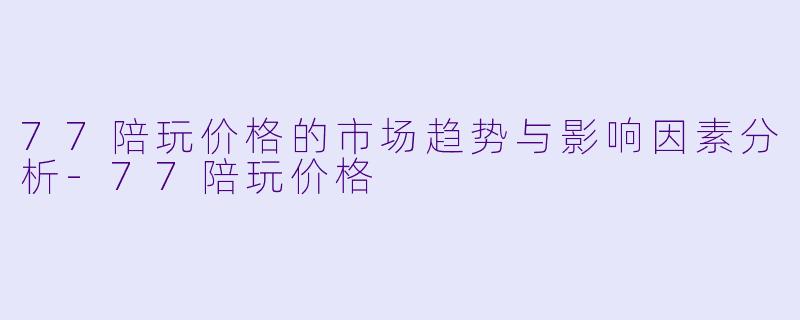 77陪玩价格的市场趋势与影响因素分析-77陪玩价格