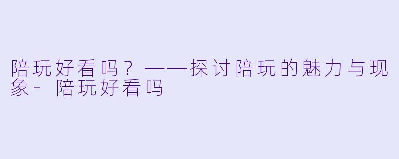 陪玩好看吗？——探讨陪玩的魅力与现象-陪玩好看吗