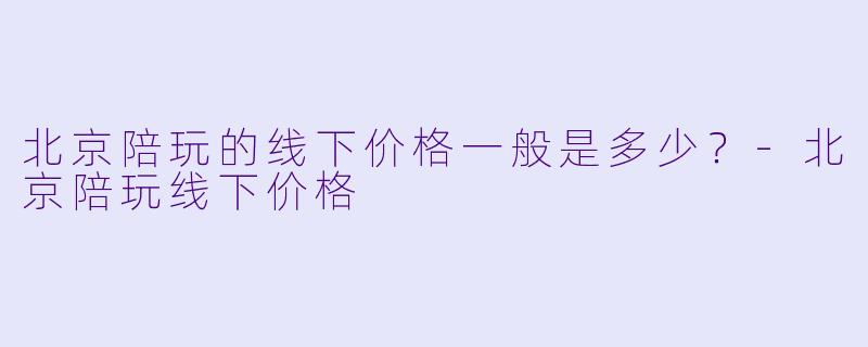 北京陪玩的线下价格一般是多少？-北京陪玩线下价格