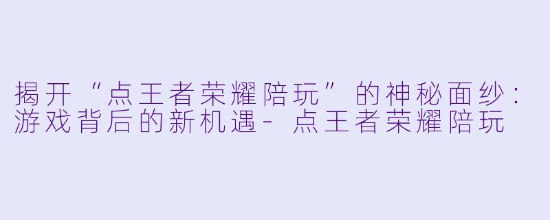 揭开“点王者荣耀陪玩”的神秘面纱：游戏背后的新机遇-点王者荣耀陪玩