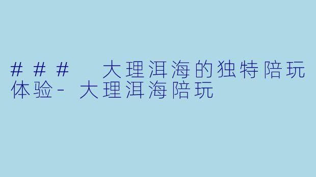 ### 大理洱海的独特陪玩体验-大理洱海陪玩