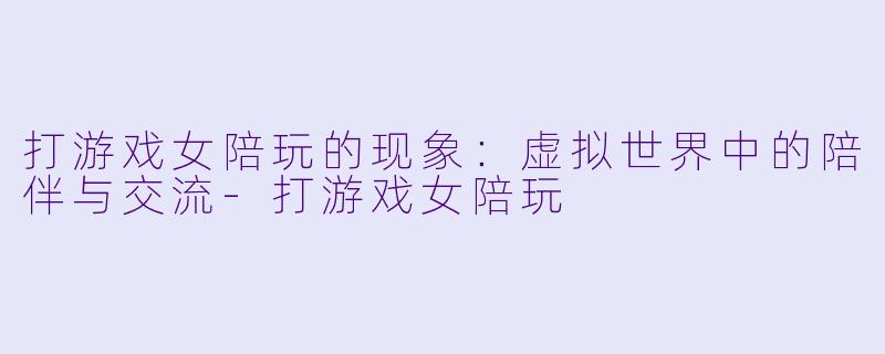 打游戏女陪玩的现象：虚拟世界中的陪伴与交流-打游戏女陪玩