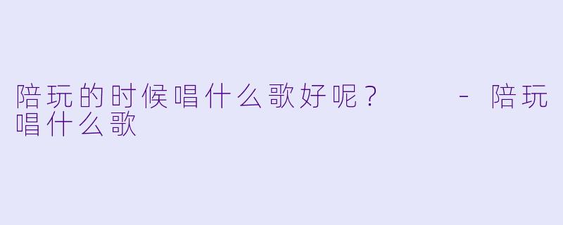 陪玩的时候唱什么歌好呢？  -陪玩唱什么歌