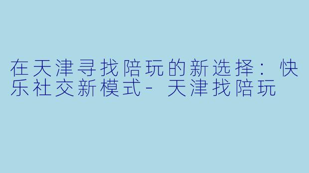 在天津寻找陪玩的新选择:快乐社交新模式